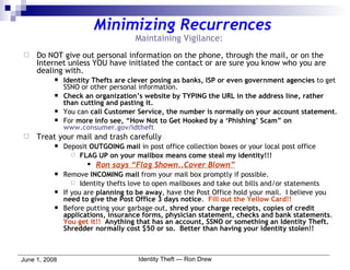 Minimizing Recurrences Maintaining Vigilance: Do NOT give out personal information on the phone, through the mail, or on the Internet unless YOU have initiated the contact or are sure you know who you are dealing with. Identity Thefts are clever posing as banks, ISP or even government agencies  to get SSNO or other personal information. Check an organization’s website by TYPING the URL in the address line, rather than cutting and pasting it. You can  call Customer Service, the number is normally on your account statement . For  more info see, “How Not to Get Hooked by a ‘Phishing’ Scam” on  www.consumer.gov/idtheft Treat your mail and trash carefully Deposit  OUTGOING mail  in post office collection boxes or your local post office FLAG UP on your mailbox means come steal my identity!!!   Ron says “Flag Shown..Cover Blown” Remove  INCOMING mail  from your mail box promptly if possible. Identity thefts love to open mailboxes and take out bills and/or statements If you are  planning to be away , have the Post Office hold your mail.  I believe you  need to give the Post Office 3 days notice .  Fill out the Yellow Card!! Before putting your garbage out,  shred your charge receipts, copies of credit applications, insurance forms, physician statement, checks and bank statements .  You get it!!   Anything that has an account, SSNO or something an Identity Theft.  Shredder normally cost $50 or so.  Better than having your identity stolen!!   