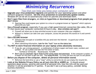 Minimizing Recurrences Tips that can help you keep your computer safe : Upgrade your virus protection regularly  and patches for your operating system and other software programs installed.  Set the virus protection to automatically update weekly . Windows XP can be set to automatically check for patches and download them. Don’t open files from strangers, or click on hyperlinks or download programs from people you don’t know Opening files could expose your system to a virus or a program known as “spyware” which captures passwords you type. Use a firewall program , especially if you use a high-speed Internet connection like cable, DSL or T1 that leaves your computer connected 24 hours a day.  Also wireless set-ups!!! Firewall will allow you to stop uninvited access to your computer (like your neighbor) Without it, hackers can take over your computer, access the personal info stored on it and commit crimes. Use a SECURE browser Software that encrypts or scrambles info you send over the Internet – to guard your online transactions When submitting information,  look for the “lock” icon on the status bar . Try NOT to store financial information on your laptop unless absolutely necessary . If you do, use a strong password – a combination of letters (upper and lower case), numbers and symbols.  Or use a phase and take the first letter of each. Fairfield at 123 Post Rd.  Would become:  Fa123PR Don’t use an automatic log-in feature that saves name and password .  If the computer is stolen, it is easier for the thief to get the info.  Try using SPLASH .  It is only $20 and can sync to cell phone. Before you dispose of the computer, delete all personal information stored . Reformat the hard drive or use a “wipe” utility to overwrite do not just empty the recycle bin. Look at the Website Privacy Policy we all just click OK or AGREE on .  It should answer questions about access, security and control of personal info, how the info will be used and whether it will be provided to 3 rd  parties.  If you don’t see a privacy policy, consider doing business elsewhere. 
