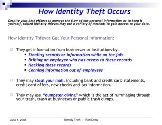 How Identity Theft Occurs Despite your best efforts to manage the flow of our personal information or to keep it yourself, skilled identity thieves may use a variety of methods to gain access to your data. How Identity Thieves  Get  Your Personal Information: They get information from businesses or institutions by: Stealing records or information while on the job Bribing an employee who has access to these records Hacking these records Conning information out of employees They may  steal your mail , including bank and credit card statements, credit card offers, new checks and tax information. They may use  “dumpster diving”  which is the act of rummaging through your trash, trash at businesses or public trash dumps. 