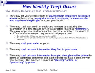 How Identity Theft Occurs How Identity Thieves  Get  Your Personal Information: They may get your credit reports by  abusing their employer’s authorized access  to them, or by  posing at a landlord, employer, or someone else who may have a legal right  to access your report. They may steal your credit or debit card numbers by capturing the information in a data storage device in a practice known as  “skimming”.   They may swipe your card for an actual purchase, or attach the device to an ATM machine where you may enter or swipe your card.  One works with the ATM and just scan your number and PIN The other does not talk to the ATM and will give you: 'Thank you for using Bank of America. There has been a malfunction.'  They may  steal your wallet  or purse. They may  steal personal information they find in your home . They may  steal personal information from you through email or phone  by posing as legitimate companies and claiming that you have a problem with your account.  This practice is known as  “phishing” online, or “pretexting” by phone . 