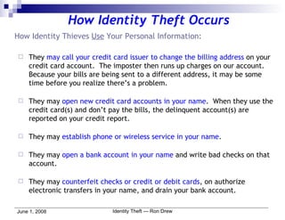How Identity Thieves  Use  Your Personal Information: They  may call your credit card issuer to change the billing address  on your credit card account.  The imposter then runs up charges on our account.  Because your bills are being sent to a different address, it may be some time before you realize there’s a problem. They may  open new credit card accounts in your name .  When they use the credit card(s) and don’t pay the bills, the delinquent account(s) are reported on your credit report. They may  establish phone or wireless service in your name . They may  open a bank account in your name  and write bad checks on that account. They may  counterfeit checks or credit or debit cards , on authorize electronic transfers in your name, and drain your bank account. How Identity Theft Occurs 