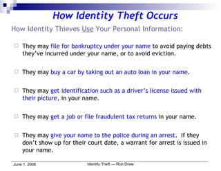 How Identity Thieves  Use  Your Personal Information: They may  file for bankruptcy under your name  to avoid paying debts they’ve incurred under your name, or to avoid eviction. They may  buy a car by taking out an auto loan in your name . They may  get identification such as a driver’s license issued with their picture , in your name. They may  get a job or file fraudulent tax returns  in your name. They may  give your name to the police during an arrest .  If they don’t show up for their court date, a warrant for arrest is issued in your name. How Identity Theft Occurs 