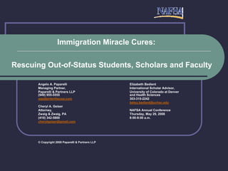 Immigration Miracle Cures:

Rescuing Out-of-Status Students, Scholars and Faculty

       Angelo A. Paparelli                         Elizabeth Bedient
       Managing Partner,                           International Scholar Advisor,
       Paparelli & Partners LLP                    University of Colorado at Denver
       (949) 955-5555                              and Health Sciences
       aap@entertheusa.com                         303-315-2242
                                                   betsy.bedient@uchsc.edu
       Cheryl A. Geiser
       Attorney,                                   NAFSA Annual Conference
       Zwaig & Zwaig, PA                           Thursday, May 29, 2008
       (410) 342-5800                              8:00-9:00 a.m.
       cherylgeiser@gmail.com




       © Copyright 2008 Paparelli & Partners LLP
 