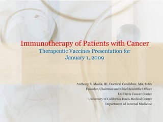   Immunotherapy of Patients with Cancer  Therapeutic Vaccines Presentation for January 1, 2009 Anthony E. Maida, III, Doctoral Candidate, MA, MBA Founder, Chairman and Chief Scientific Officer UC Davis Cancer Center University of California Davis Medical Center Department of Internal Medicine 