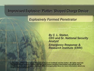 Improvised Explosive/Platter/Shaped Charge Device

                         Explosively Formed Penetrator



                                                  By C. L. Staten,
                                                  CEO and Sr. National Security
                                                  Analyst
                                                  Emergency Response &
                                                  Research Institute (ERRI)



 © Copyright, 2006-7, Emergency Response & Research Institute and the author. All rights reserved.
 This presentation contains military and law enforcement sensitive information and should not be
 distributed to the general public. Contact ERRI/EmergencyNet News for more information about any
 usage of this presentation.
 