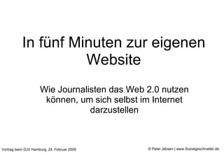 In fünf Minuten zur eigenen Website Wie Journalisten das Web 2.0 nutzen können, um sich selbst im Internet darzustellen Vortrag beim DJV Hamburg, 24. Februar 2009 © Peter Jebsen | www.Sozialgeschnatter.de 