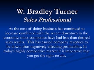 W. Bradley Turner Sales Professional As the cost of doing business has continued to increase combined with the recent downturn in the economy; most companies have had less than desired sales results.  This has caused company revenues to be down, thus negatively effecting profitability. In today’s highly competitive market it is imperative that you get the right results. 