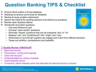 Question Banking TIPS & Checklist Archive Word outline or Excel database  Distribute to diverse community for feedback Review & reuse problem statements Search the internet for existing solutions and reframe as questions Review other Question Banks Wordsmith and polish questions Use www.thesaurus.com Increase “open-ended” questions Eliminate “closed” questions that can be answered “yes” or “no” Replace “can” and “could/should” with “might” and “may” Genericise so non-domain experts can engage and invent from different domains Tease out conflicts, contradictions and tradeoffs √  Quality Review   CHECKLIST Brief and concise Provocative, inviting and inspiring Clear and focused Understandable by variety of people Grammatically correct Functional, action-oriented verbs that describe the desired result or outcome                            