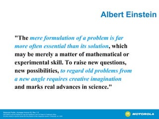 Albert Einstein "The  mere formulation of a problem is far  more often essential than its solution , which  may be merely a matter of mathematical or  experimental skill. To raise new questions,  new possibilities,  to regard old problems from  a new angle requires creative imagination   and marks real advances in science."   