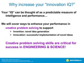 Why increase your “Innovation IQ?” Your “IQ” can be thought of as a predictable measure of intelligence and performance… We will cover ways to enhance your performance in  creative problem solving  to support  Invention: novel idea generation Innovation: successful implementation of novel ideas Creative problem solving skills are critical for success in ENGINEERING & SCIENCE!   