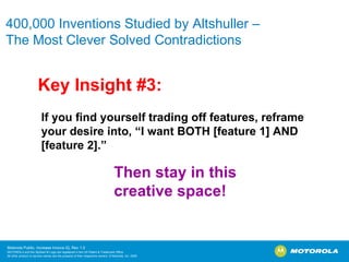 400,000 Inventions Studied by Altshuller –  The Most Clever Solved Contradictions Key Insight #3: If you find yourself trading off features, reframe your desire into, “I want BOTH [feature 1] AND [feature 2].” Then stay in this creative space! 