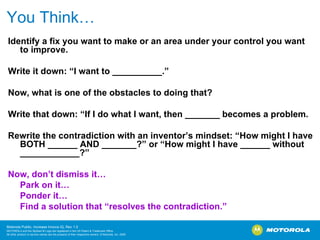 You Think… Identify a fix you want to make or an area under your control you want to improve. Write it down: “I want to __________.” Now, what is one of the obstacles to doing that? Write that down: “If I do what I want, then _______ becomes a problem. Rewrite the contradiction with an inventor’s mindset: “How might I have BOTH ______ AND _______?” or “How might I have ______ without ____________?” Now, don’t dismiss it… Park on it… Ponder it… Find a solution that “resolves the contradiction.” 
