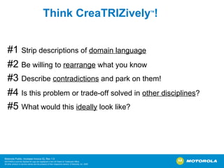 Think CreaTRIZively TM ! #1  Strip descriptions of  domain language   #2  Be willing to  rearrange  what you know   #3  Describe  contradictions  and park on them! #4  Is this problem or trade-off solved in  other disciplines ?   #5  What would this  ideally  look like? 