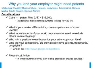 Why you and your employer might need patents Intellectual Property Rights include: Patents, Copyrights, Trademarks, Service  Marks, Trade Secrets, Domain Names Considerations Costs – 1 patent filing (US) ~ $15,000;  3 additional maintenance payments to keep for ~20 yrs. What is your market differentiator, core competencies or “crown jewels?” What (novel aspects of your work) do you want or need to exclude others from replicating? Who is in a position to easily practice your art or copy your idea? Who are your competitors? Do they already have patents, trademarks, copyrights? Check out  http://www.google.com/patents Freedom of Action  In what countries do you plan to ship product or provide services? 