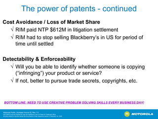 The power of patents - continued Cost Avoidance / Loss of Market Share RIM paid NTP $612M in litigation settlement RIM had to stop selling Blackberry’s in US for period of time until settled Detectability & Enforceability Will you be able to identify whether someone is copying (“infringing”) your product or service? If not, better to pursue trade secrets, copyrights, etc.  BOTTOM LINE: NEED TO USE CREATIVE PROBLEM SOLVING SKILLS EVERY BUSINESS DAY! 
