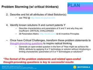 Problem Storming (w/ critical thinkers) Describe and list all attributes of Ideal Solution(s) see TRiZ @  http://www.triz-journal.com Identify known solutions X and current patents Y Describe characteristics and parameters of X and Y and why they are insufficient: CRITICAL CHALLENGES 39 Parameters Matrix  ( http://triz40.com/)  & 40 Inventive Principles Once have Critical Challenges, transform these problem statements to  thought-provoking questions  to inspire radical thinking Generate an open-ended question in the form of "How might we achieve the IDEAL attribute by applying X or Y technology or solution without introducing a limiting characteristic (parameter) of X or Y technologies or solutions?” PLAN *The format of the problem statements and related open-ended thought-provoking questions is key to successful results 