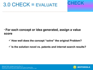 CHECK 3.0 CHECK =  EVALUATE For each concept or idea generated, assign a value score How well does the concept “solve” the original Problem? Is the solution novel vs. patents and internet search results? 