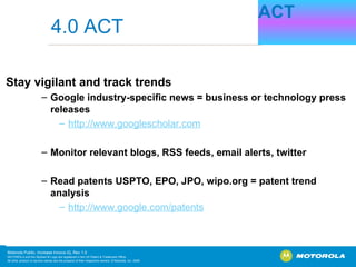 Stay vigilant and track trends Google industry-specific news = business or technology press releases http:// www.googlescholar.com Monitor relevant blogs, RSS feeds, email alerts, twitter Read patents   USPTO, EPO, JPO, wipo.org = patent trend analysis http://www.google.com/patents ACT 4.0 ACT 