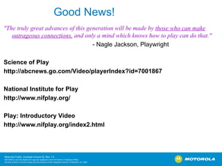Good News! "The truly great advances of this generation will be made by  those who can make outrageous connections,  and only a mind which knows how to play can do that." - Nagle Jackson, Playwright   Science of Play http://abcnews.go.com/Video/playerIndex?id=7001867    National Institute for Play http://www.nifplay.org/    Play: Introductory Video http://www.nifplay.org/index2.html  