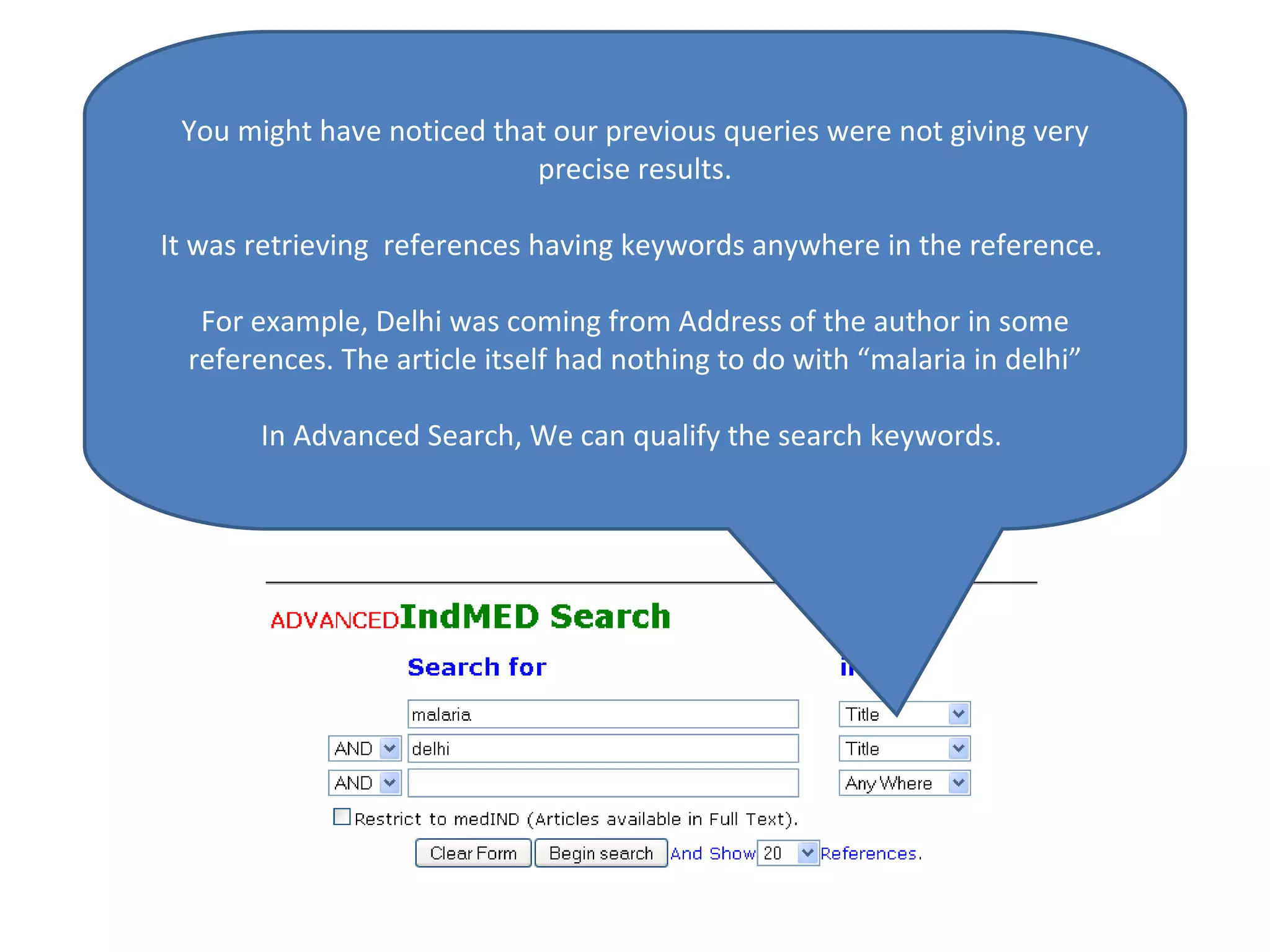 You might have noticed that our previous queries were not giving very precise results. It was retrieving  references having keywords anywhere in the reference.  For example, Delhi was coming from Address of the author in some references. The article itself had nothing to do with “malaria in delhi” In Advanced Search, We can qualify the search keywords.  
