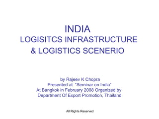INDIA  LOGISITCS INFRASTRUCTURE & LOGISTICS SCENERIO   by Rajeev K Chopra Presented at  “Seminar on India” At Bangkok in February 2008 Organized by  Department Of Export Promotion, Thailand 