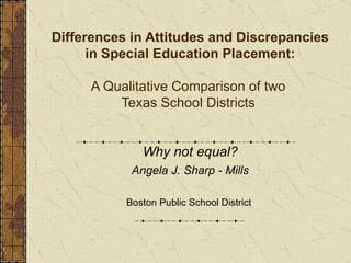 Differences in Attitudes and Discrepancies in Special Education Placement: A Qualitative Comparison of two  Texas School Districts   Why not equal? Angela J. Sharp - Mills Boston Public School District  
