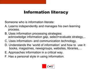 Information literacy Someone who is information literate:  A. Learns independently and manages his own learning process. B. Uses information processing strategies: acknowledge information gap, select+evaluate strategy,.. C. Uses information- and communication technology. D. Understands the ‘world of information’ and how to  use it:   books, magazines, newsgroups, websites, libraries,… E. Approaches information in a critical way. F. Has a personal style in using information.  
