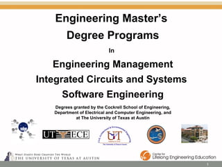 Engineering Master’s  Degree Programs In   Engineering Management Integrated Circuits and Systems  Software Engineering Degrees granted by the Cockrell School of Engineering, Department of Electrical and Computer Engineering, and at The University of Texas at Austin 