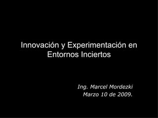 Innovación y Experimentación en Entornos Inciertos Ing. Marcel Mordezki Marzo 10 de 2009. 