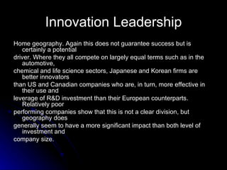 Innovation Leadership Home geography. Again this does not guarantee success but is certainly a potential driver. Where they all compete on largely equal terms such as in the automotive, chemical and life science sectors, Japanese and Korean firms are better innovators than US and Canadian companies who are, in turn, more effective in their use and leverage of R&D investment than their European counterparts. Relatively poor performing companies show that this is not a clear division, but geography does generally seem to have a more significant impact than both level of investment and company size. 