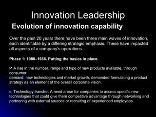 Innovation Leadership Evolution of innovation capability Over the past 20 years there have been three main waves of innovation, each identifiable by a differing strategic emphasis. These have impacted all aspects of a company’s operations. Phase 1: 1980–1986. Putting the basics in place. 􀂉  A rise in the number, range and type of new products available, through consumer demand, new technologies and market growth, demanded formulating a product strategy as an element of the overall corporate vision. 􀂉  Technology transfer. A need arose for companies to access specific new technologies that could give them competitive advantage through networking and partnering with external sources or recruiting of experienced employees. 