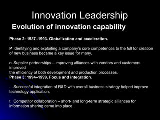 Innovation Leadership Evolution of innovation capability Phase 2: 1987–1993. Globalization and acceleration. 􀂉  Identifying and exploiting a company’s core competences to the full for creation of new business became a key issue for many. 􀂉  Supplier partnerships – improving alliances with vendors and customers improved the efficiency of both development and production processes. Phase 3: 1994–1999. Focus and integration . 􀂉  Successful integration of R&D with overall business strategy helped improve technology application. 􀂉  Competitor collaboration – short- and long-term strategic alliances for information sharing came into place. 