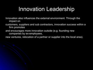 Innovation Leadership Innovation also influences the external environment. Through the impact on customers, suppliers and sub contractors, innovation success within a firm promotes and encourages more innovation outside (e.g. founding new companies by ex-employees, new ventures, relocation of a partner or supplier into the local area). 