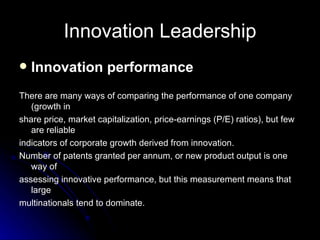Innovation Leadership Innovation performance There are many ways of comparing the performance of one company (growth in share price, market capitalization, price-earnings (P/E) ratios), but few are reliable indicators of corporate growth derived from innovation. Number of patents granted per annum, or new product output is one way of assessing innovative performance, but this measurement means that large multinationals tend to dominate. 