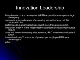 Innovation Leadership Annual research and development (R&D) expenditure as a percentage of company revenue is a second means of evaluating innovativeness, but this carries with it a sector bias (e.g. pharmaceuticals invest more than automotives). Innovation Index™ is the most effective approach using an input/output ratio. It takes into account company size, revenue, R&D investment and patent output. Innovation Index™ = number of patents per employee/R&D as a percentage of sales. 