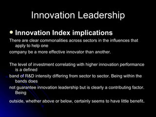 Innovation Leadership Innovation Index implications There are clear commonalities across sectors in the influences that apply to help one company be a more effective innovator than another. The level of investment correlating with higher innovation performance is a defined band of R&D intensity differing from sector to sector. Being within the bands does not guarantee innovation leadership but is clearly a contributing factor. Being outside, whether above or below, certainly seems to have little benefit . 