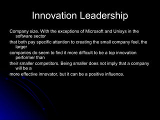 Innovation Leadership Company size. With the exceptions of Microsoft and Unisys in the software sector that both pay specific attention to creating the small company feel, the larger companies do seem to find it more difficult to be a top innovation performer than their smaller competitors. Being smaller does not imply that a company will be a more effective innovator, but it can be a positive influence. 
