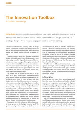 The Innovation Toolbox
A Guide to New Design




EVOLUTION. Design agencies are developing new tools and skills in order to match

an increased demand in the market - Shift from traditional design approach to

strategic design - Front runners engage in creative problem solving.


A dramatic transformation is occurring within the design         ditional design skills, based on individual experience and
industry. Front runners among strategic design agencies are      intuition. Others are taken from disciplines such as psycho-
working in increasingly complex projects and are starting to     logy, anthropology and knowledge management (see figure
redefine their role and services in relation to corporate cli-   1). In the following you will find examples of creative prob-
ents.                                                            lem solving. We look at some of the tools developed and
   This development is taking place along with an increased      used by Bruce Mau Design, IDEO, Humantific and professor
demand in the market place for new thinking and new ways         Min Basadur. Other companies which are working along the
of innovating. In the face of globalization, successful corpo-   same lines are the Doblin Group, The Idea Factory and
rations can no longer attain growth through optimization of      Stone Yamashita & Partners.
processes alone instead they must accelerate their innova-           First, however, it will be useful to categorize the design
tion rate. Several professional design agencies have been        agencies according to how they handle questions of method
aware of the existence of a new opportunity for quite some       and design skills. There would currently appear to be two
time and have been working hard to become strategic inno-        distinct approaches: One direction growing from a tradition
vation partners for corporate clients.                           of the aesthetics and arts. The other from a tradition of func-
   The projects that the strategic design agencies are in-       tionality and science.
volved in are larger, more complex and characterized by
                                                                 Artful navigation
people working together in multidisciplinary teams. In ge-
neral, projects stay “open” for longer periods of time. Also,    Design agencies with an arts based approach are generally
designers don’t just fix problems they generate new opport-      hyper alert market place trend spotters. They like to think of
unities and are mastering unframed problem solving. This         themselves as being on the cutting edge of development,
is a departure from the traditional design approach of           and will constantly incorporate new trends and new values
“framed problem solving”, where the designer solves a spe-       into their work. In this way they readily offer the client new
cific challenge with a particular product, such as a building,   and radically different perspectives, which will help reframe
graphic communication or a new identity. Several strategic       questions and create new opportunities. They generally at-
design agencies refer to their projects as “fuzzy situations”,   tract a lot of attention from the media, mainly because they
where they need to work and navigate in new ways because         are masters of delivering original perspectives and because
the paths are not known in advance. The agencies take part       they do this in a highly aesthetic and seductive manner.
in the identification of the challenges, and the solution can       The artful navigation agencies resemble the more tradi-
take any shape or form, both physical and immaterial.            tional design agencies in the sense that they rely on intuitive
   This leads to new tools and process skills, which strate-     methods and processes and resist a more explicit approach.
gic design agencies are developing at increasing speed. The      Each process is unique and artistic in itself, and does not
agencies are using a wide variety of methods. Some are tra-      build on explicit models or a visualization of a process. This
 