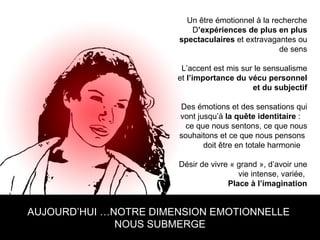 AUJOURD’HUI …NOTRE DIMENSION EMOTIONNELLE  NOUS SUBMERGE Un être émotionnel à la recherche D ’expériences de plus en plus spectaculaires  et extravagantes ou de sens L’accent est mis sur le sensualisme et  l’importance du vécu personnel et du subjectif Des émotions et des sensations qui vont jusqu’à  la quête identitaire  :  ce que nous sentons, ce que nous souhaitons et ce que nous pensons  doit être en totale harmonie  Désir de vivre « grand », d’avoir une vie intense, variée,  Place à l’imagination 