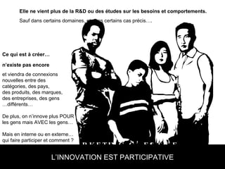 LE NOUVEAU MARKETING C’EST SE DEMANDER CE  QU’ON PEUT FAIRE POUR LES GENS L’INNOVATION EST PARTICIPATIVE Elle ne vient plus de la R&D ou des études sur les besoins et comportements. Sauf dans certains domaines, et dans certains cas précis…. Ce qui est à créer… n’existe pas encore et viendra de connexions  nouvelles entre des  catégories, des pays,  des produits, des marques,  des entreprises, des gens  … différents… De plus, on n’innove plus POUR les gens mais AVEC les gens… Mais en interne ou en externe… qui faire participer et comment ? 