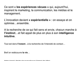 Ce sont  « les expériences vécues »  qui, aujourd’hui, inspirent le marketing, la communication, les médias et le management. L’innovation devient  « expérientielle »  : on essaye et on optimise…ensemble. A la recherche de ce qui fait sens et envie, chacun marche à  l’instinct …et fait appel de plus en plus à son  intelligence intuitive . Tout est dans  l’instant …à la recherche de l’intensité de contact… Bref on redécouvre  la   vie … jérémy dumont, directeur de pourquoitucours (l’agence des idées) 