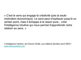 « C'est le sens qui engage la créativité (pas la seule motivation économique). Le sens peut s'expliquer jusqu'à un certain point, mais il échappe à la raison pure…c'est l'intelligence intuitive qui nous permet d'approfondir notre relation au sens. » L'Intelligence Intuitive, de Francis Cholle, aux  éd i tions Eyrolles (avril 2007) -  www. francischolle . com 