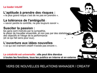 Le leader intuitif L’aptitude à prendre des risques :   « le plus grand risque c’est de ne pas en prendre ». La tolérance de l'ambiguïté  :  « savoir perdre le contrôle, ne pas toujours savoir ». Susciter la passion :  les gens sont motivés par la sympathie,  le plaisir de travailler ensemble, et non pas par des statistiques,  des objectifs et l’éloge de la performance  (et ce qui fait sens pour eux). L’ouverture aux idées nouvelles  « ce qui est vraiment créatif n’existe pas encore ». La créativité est universelle  : elle peut être étendue  à toutes les fonctions, tous les publics en interne et en externe   VERS DE NOUVELLES RELATIONS MANAGER / CREATIF  