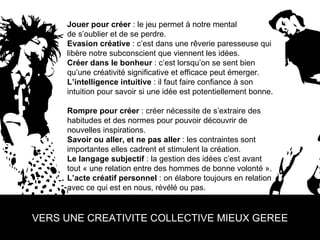 Jouer pour créer  : le jeu permet à notre mental  de s’oublier et de se perdre. Evasion créative  : c’est dans une rêverie paresseuse qui libère notre subconscient que viennent les idées. Créer dans le bonheur  : c’est lorsqu’on se sent bien qu’une créativité significative et efficace peut émerger. L’intelligence intuitive  : il faut faire confiance à son intuition pour savoir si une idée est potentiellement bonne.  Rompre pour créer  : créer nécessite de s’extraire des habitudes et des normes pour pouvoir découvrir de nouvelles inspirations. Savoir ou aller, et ne pas aller  : les contraintes sont importantes elles cadrent et stimulent la création. Le langage subjectif  : la gestion des idées c’est avant tout « une relation entre des hommes de bonne volonté ».  L’acte créatif personnel  : on élabore toujours en relation avec ce qui est en nous, révélé ou pas. VERS UNE CREATIVITE COLLECTIVE MIEUX GEREE 