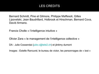 LES CREDITS Bernard Schmitt, Pine et Gilmore, Philippe Maffesoli, Gilles Lipovetski, Jean Baudrillard, Holbrook et Hirschman, Bernard Cova, David Armano. Francis Cholle « l’intelligence intuitive » Olivier Zara « le management de l’intelligence collective » DA : Julie Cossendai ( [email_address] ) et jérémy dumont Images : Estelle Rancurel, le bureau de victor, les personnages de « lost » 