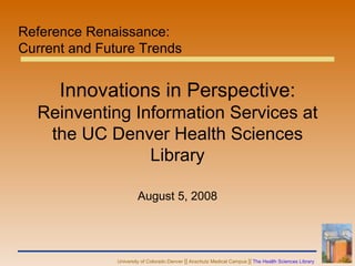 Innovations in Perspective:  Reinventing Information Services at the UC Denver Health Sciences Library August 5, 2008 Reference Renaissance:  Current and Future Trends  
