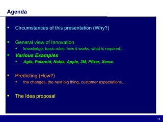 Agenda Circumstances of this presentation (Why?) General view of Innovation  knowledge, basic rules, how it works, what is required... Various Examples Agfa, Polaroid, Nokia, Apple, 3M, Pfizer, Xerox. Predicting (How?) the changes, the next big thing, customer expectations… The Idea proposal 