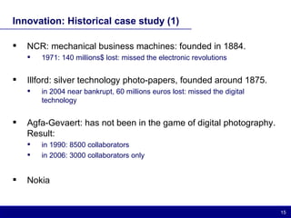 Innovation: Historical case study (1) NCR: mechanical business machines: founded in 1884.  1971: 140 millions$ lost: missed the electronic revolutions Illford: silver technology photo-papers, founded around 1875. in 2004 near bankrupt, 60 millions euros lost: missed the digital technology Agfa-Gevaert: has not been in the game of digital photography. Result: in 1990: 8500 collaborators in 2006: 3000 collaborators only Nokia 