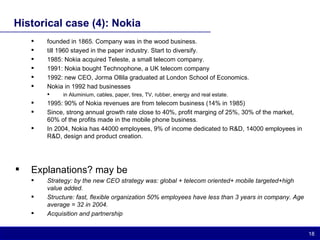 Historical case (4): Nokia founded in 1865. Company was in the wood business. till 1960 stayed in the paper industry. Start to diversify. 1985: Nokia acquired Teleste, a small telecom company.  1991: Nokia bought Technophone, a UK telecom company 1992: new CEO, Jorma Ollila graduated at London School of Economics. Nokia in 1992 had businesses  in Aluminium, cables, paper, tires, TV, rubber, energy and real estate. 1995: 90% of Nokia revenues are from telecom business (14% in 1985) Since, strong annual growth rate close to 40%, profit marging of 25%, 30% of the market, 60% of the profits made in the mobile phone business. In 2004, Nokia has 44000 employees, 9% of income dedicated to R&D, 14000 employees in R&D, design and product creation. Explanations? may be Strategy: by the new CEO strategy was: global + telecom oriented+ mobile targeted+high value added. Structure: fast, flexible organization 50% employees have less than 3 years in company. Age average = 32 in 2004. Acquisition and partnership 