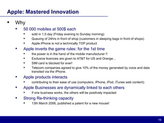 Apple: Mastered Innovation Why 50 000 mobiles at 500$ each  sold in 1,5 day (Friday evening to Sunday morning) Queuing of 24hrs in front of shop (customers in sleeping bags in front of shops) Apple iPhone is not a technically TOP product Apple inverts the game rules: for the 1st time  the power is in the hand of the mobile manufacturer !! Exclusive licencies are given to AT&T for US and Orange...  SIM card is blocked for ever! Telecom companies agreed to give 10% of the money generated by voice and data transited via the iPhone. Apple products interacts contributing to their ease of use (computers, iPhone, iPod, iTunes web content). Apple Businesses are dynamically linked to each others if one business works, the others will be positively impacted Strong Re-thinking capacity 13th March 2006, published a patent for a new mouse! 